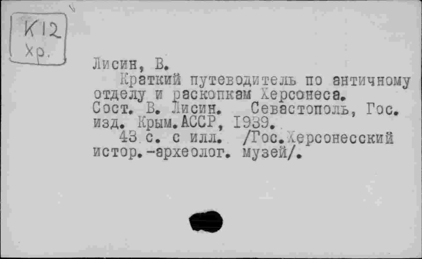 ﻿«12.
_*Р-
Лисин, В.
Краткий путеводитель по античному отделу и раскопкам Херсонеса, Сост. В. лисин. Севастополь, Гос. изд. Крым.АССР, 1939.
43 с. с илл. /Гос.Херсонесский истор.-археолог, музей/.